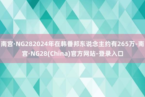 南宫·NG282024年在韩番邦东说念主约有265万-南宫·NG28(China)官方网站-登录入口