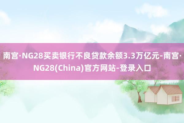 南宫·NG28买卖银行不良贷款余额3.3万亿元-南宫·NG28(China)官方网站-登录入口