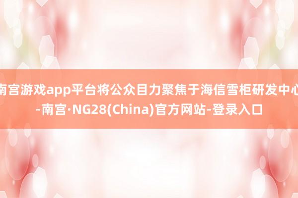 南宫游戏app平台将公众目力聚焦于海信雪柜研发中心-南宫·NG28(China)官方网站-登录入口