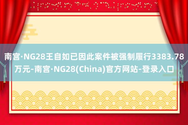 南宫·NG28王自如已因此案件被强制履行3383.78万元-南宫·NG28(China)官方网站-登录入口
