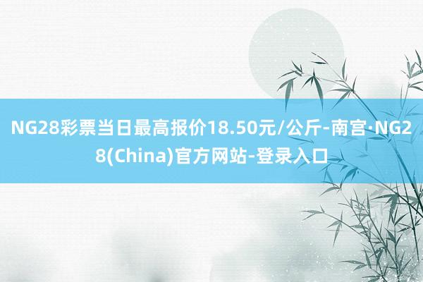 NG28彩票当日最高报价18.50元/公斤-南宫·NG28(China)官方网站-登录入口