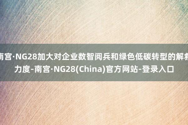 南宫·NG28加大对企业数智阅兵和绿色低碳转型的解救力度-南宫·NG28(China)官方网站-登录入口