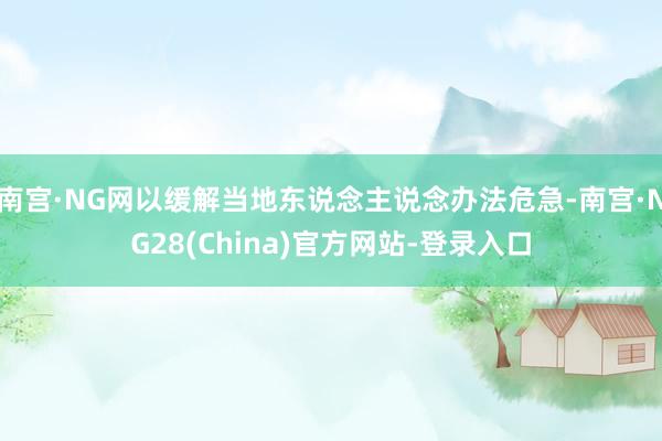 南宫·NG网以缓解当地东说念主说念办法危急-南宫·NG28(China)官方网站-登录入口