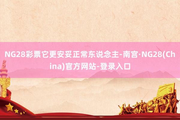 NG28彩票它更安妥正常东说念主-南宫·NG28(China)官方网站-登录入口