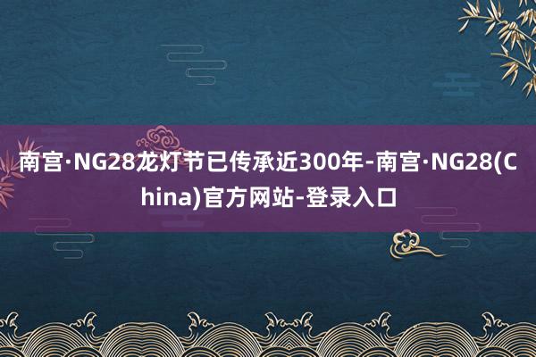 南宫·NG28龙灯节已传承近300年-南宫·NG28(China)官方网站-登录入口