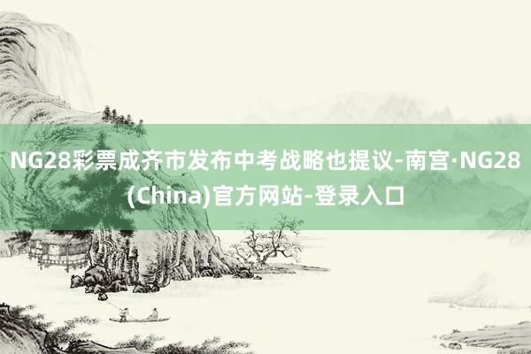 NG28彩票成齐市发布中考战略也提议-南宫·NG28(China)官方网站-登录入口
