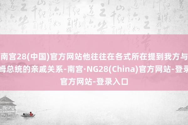 南宫28(中国)官方网站他往往在各式所在提到我方与萨达姆总统的亲戚关系-南宫·NG28(China)官方网站-登录入口