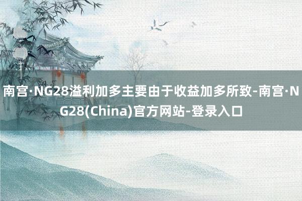 南宫·NG28溢利加多主要由于收益加多所致-南宫·NG28(China)官方网站-登录入口