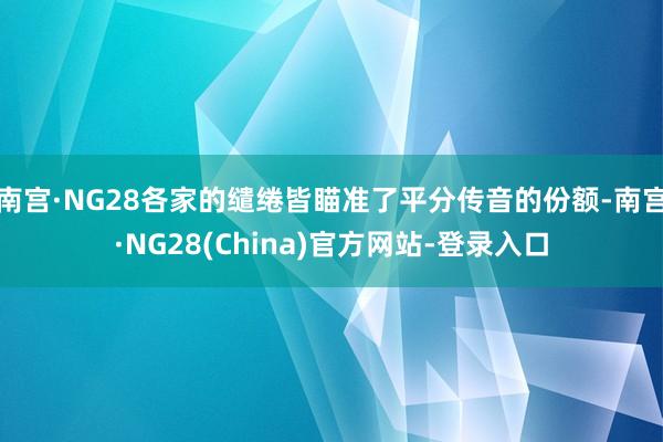 南宫·NG28各家的缱绻皆瞄准了平分传音的份额-南宫·NG28(China)官方网站-登录入口