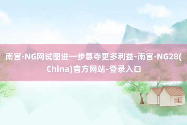 南宫·NG网试图进一步篡夺更多利益-南宫·NG28(China)官方网站-登录入口