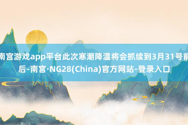 南宫游戏app平台此次寒潮降温将会抓续到3月31号前后-南宫·NG28(China)官方网站-登录入口