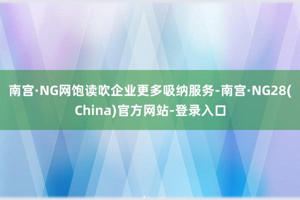 南宫·NG网饱读吹企业更多吸纳服务-南宫·NG28(China)官方网站-登录入口