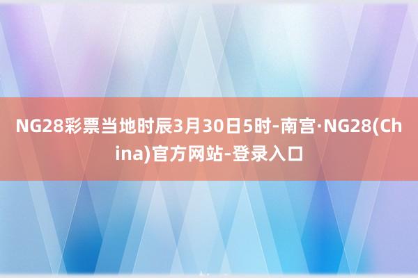 NG28彩票当地时辰3月30日5时-南宫·NG28(China)官方网站-登录入口