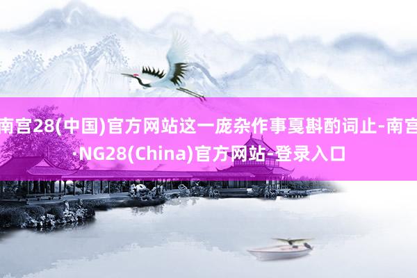 南宫28(中国)官方网站这一庞杂作事戛斟酌词止-南宫·NG28(China)官方网站-登录入口