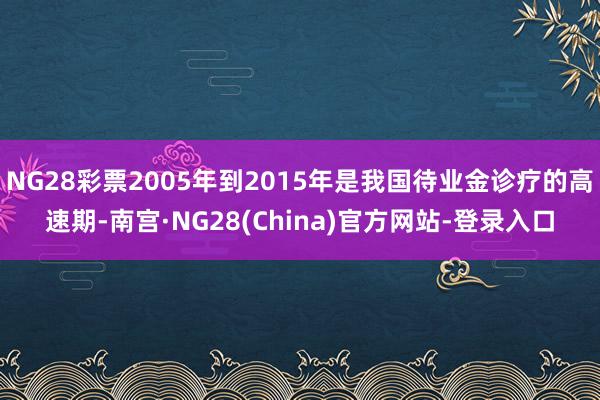 NG28彩票2005年到2015年是我国待业金诊疗的高速期-南宫·NG28(China)官方网站-登录入口