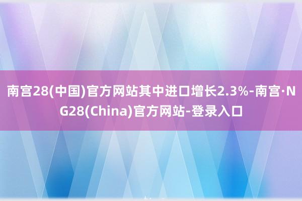 南宫28(中国)官方网站其中进口增长2.3%-南宫·NG28(China)官方网站-登录入口