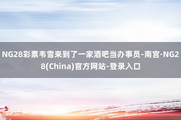 NG28彩票韦雪来到了一家酒吧当办事员-南宫·NG28(China)官方网站-登录入口