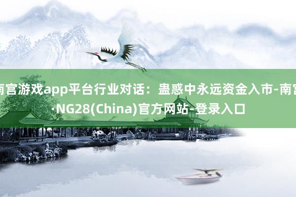南宫游戏app平台行业对话：蛊惑中永远资金入市-南宫·NG28(China)官方网站-登录入口