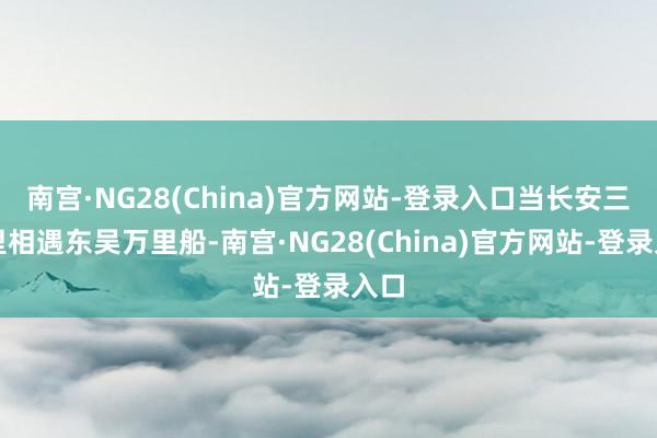 南宫·NG28(China)官方网站-登录入口当长安三万里相遇东吴万里船-南宫·NG28(China)官方网站-登录入口