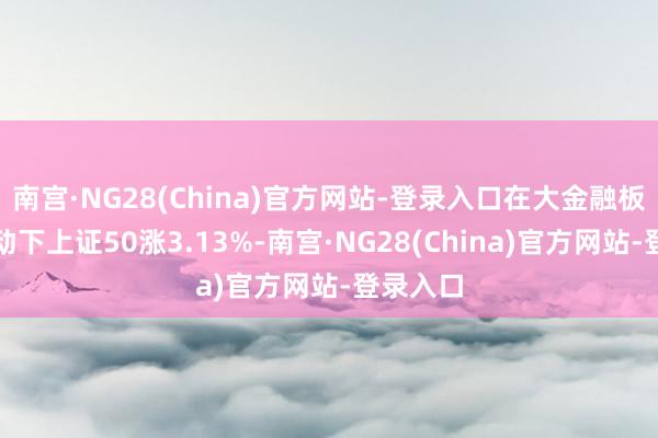 南宫·NG28(China)官方网站-登录入口在大金融板块的带动下上证50涨3.13%-南宫·NG28(China)官方网站-登录入口