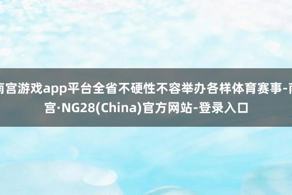 南宫游戏app平台全省不硬性不容举办各样体育赛事-南宫·NG28(China)官方网站-登录入口