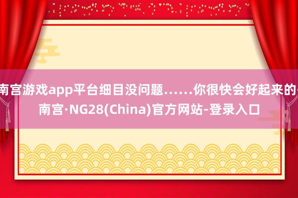 南宫游戏app平台细目没问题……你很快会好起来的-南宫·NG28(China)官方网站-登录入口