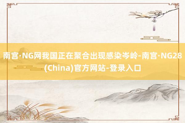 南宫·NG网我国正在聚合出现感染岑岭-南宫·NG28(China)官方网站-登录入口