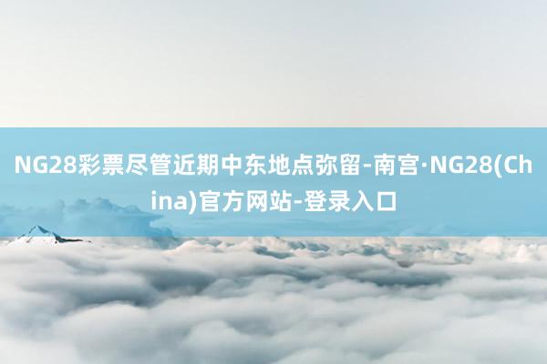 NG28彩票尽管近期中东地点弥留-南宫·NG28(China)官方网站-登录入口