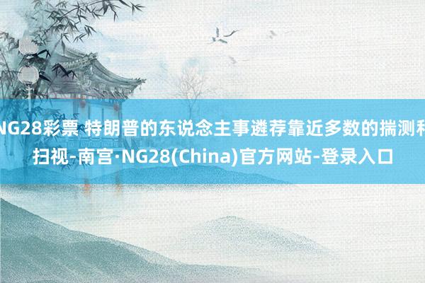 NG28彩票 特朗普的东说念主事遴荐靠近多数的揣测和扫视-南宫·NG28(China)官方网站-登录入口