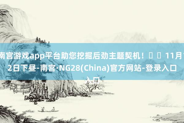 南宫游戏app平台助您挖掘后劲主题契机！		11月12日下昼-南宫·NG28(China)官方网站-登录入口
