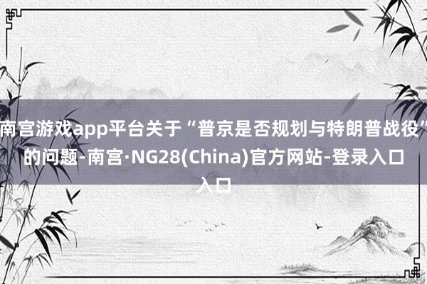 南宫游戏app平台关于“普京是否规划与特朗普战役”的问题-南宫·NG28(China)官方网站-登录入口