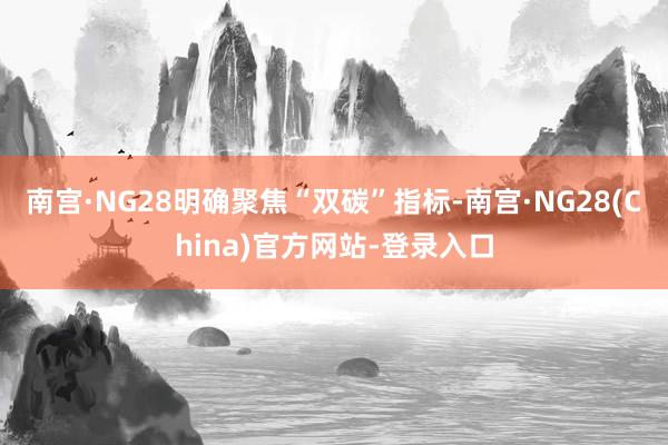 南宫·NG28明确聚焦“双碳”指标-南宫·NG28(China)官方网站-登录入口