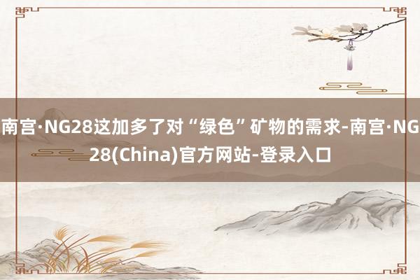 南宫·NG28这加多了对“绿色”矿物的需求-南宫·NG28(China)官方网站-登录入口