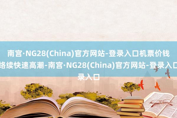 南宫·NG28(China)官方网站-登录入口机票价钱络续快速高潮-南宫·NG28(China)官方网站-登录入口