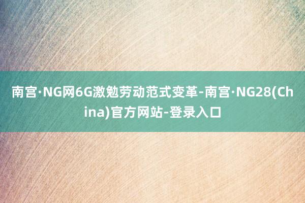 南宫·NG网6G激勉劳动范式变革-南宫·NG28(China)官方网站-登录入口