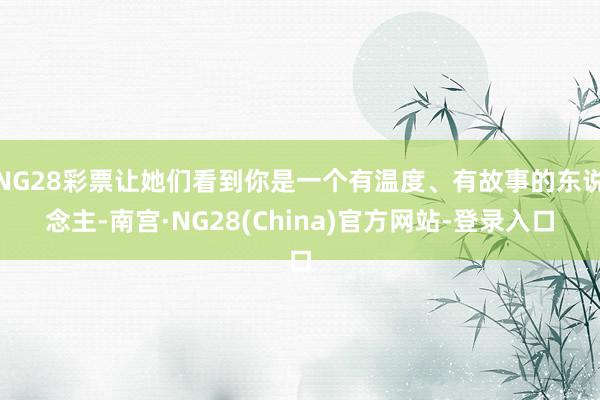 NG28彩票让她们看到你是一个有温度、有故事的东说念主-南宫·NG28(China)官方网站-登录入口