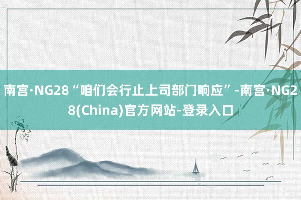 南宫·NG28“咱们会行止上司部门响应”-南宫·NG28(China)官方网站-登录入口