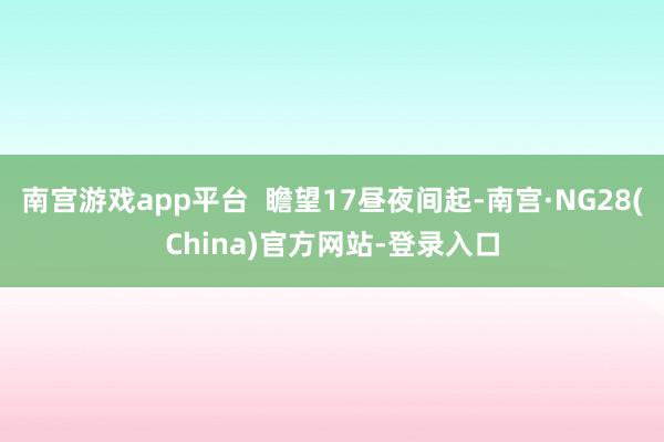 南宫游戏app平台  瞻望17昼夜间起-南宫·NG28(China)官方网站-登录入口
