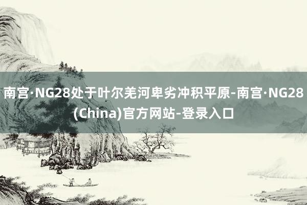 南宫·NG28处于叶尔羌河卑劣冲积平原-南宫·NG28(China)官方网站-登录入口