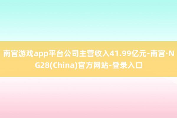 南宫游戏app平台公司主营收入41.99亿元-南宫·NG28(China)官方网站-登录入口