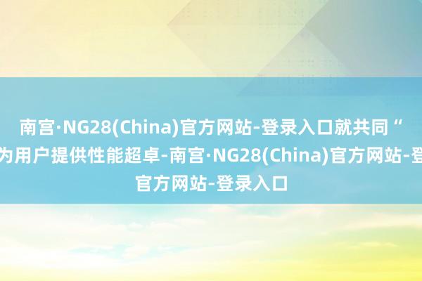 南宫·NG28(China)官方网站-登录入口就共同“起劲于为用户提供性能超卓-南宫·NG28(China)官方网站-登录入口