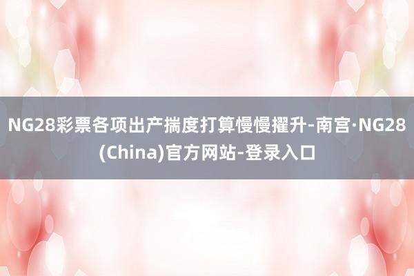 NG28彩票各项出产揣度打算慢慢擢升-南宫·NG28(China)官方网站-登录入口