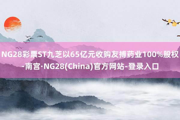 NG28彩票ST九芝以65亿元收购友搏药业100%股权-南宫·NG28(China)官方网站-登录入口