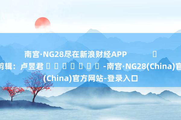 南宫·NG28尽在新浪财经APP            						拖累剪辑：卢昱君 							-南宫·NG28(China)官方网站-登录入口