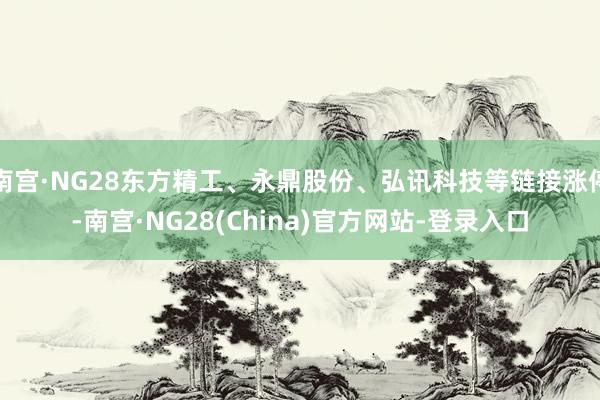 南宫·NG28东方精工、永鼎股份、弘讯科技等链接涨停-南宫·NG28(China)官方网站-登录入口