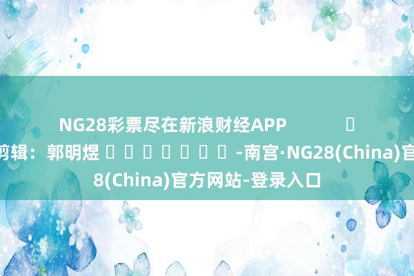 NG28彩票尽在新浪财经APP            						包袱剪辑：郭明煜 							-南宫·NG28(China)官方网站-登录入口
