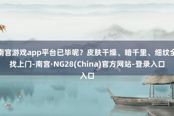 南宫游戏app平台已毕呢？皮肤干燥、暗千里、细纹全找上门-南宫·NG28(China)官方网站-登录入口