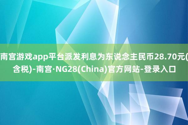 南宫游戏app平台派发利息为东说念主民币28.70元(含税)-南宫·NG28(China)官方网站-登录入口