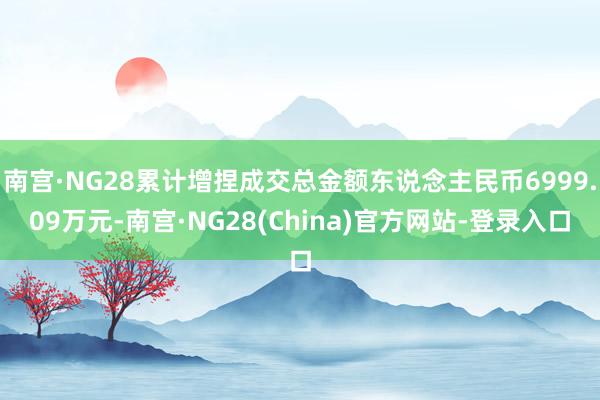 南宫·NG28累计增捏成交总金额东说念主民币6999.09万元-南宫·NG28(China)官方网站-登录入口