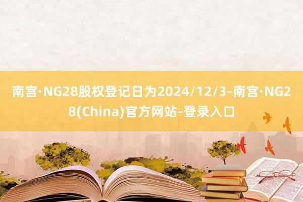 南宫·NG28股权登记日为2024/12/3-南宫·NG28(China)官方网站-登录入口